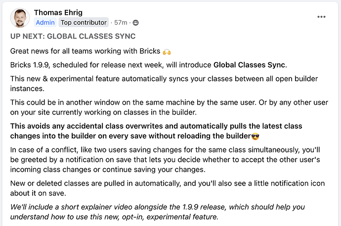 UP NEXT: GLOBAL CLASSES SYNC Great news for all teams working with Bricks 🙌 Bricks 1.9.9, scheduled for release next week, will introduce Global Classes Sync. This new & experimental feature automatically syncs your classes between all open builder instances. This could be in another window on the same machine by the same user. Or by any other user on your site currently working on classes in the builder. This avoids any accidental class overwrites and automatically pulls the latest class changes into the builder on every save without reloading the builder😎 In case of a conflict, like two users saving changes for the same class simultaneously, you'll be greeted by a notification on save that lets you decide whether to accept the other user's incoming class changes or continue saving your changes. New or deleted classes are pulled in automatically, and you'll also see a little notification icon about it on save. We'll include a short explainer video alongside the 1.9.9 release, which should help you understand how to use this new, opt-in, experimental feature.